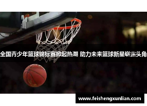 全国青少年篮球锦标赛掀起热潮 助力未来篮球新星崭露头角 全国青少年篮球锦标赛掀起热潮 助力未来篮球新星崭露头角