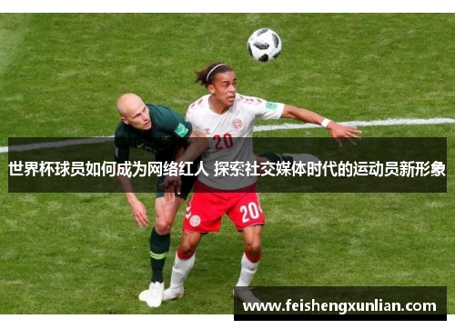 世界杯球员如何成为网络红人 探索社交媒体时代的运动员新形象 世界杯球员如何成为网络红人 探索社交媒体时代的运动员新形象
