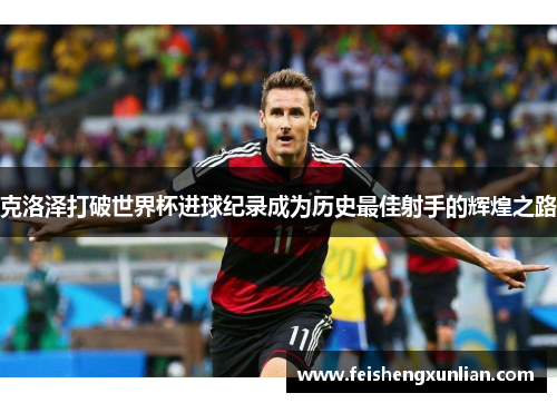 克洛泽打破世界杯进球纪录成为历史最佳射手的辉煌之路 克洛泽打破世界杯进球纪录成为历史最佳射手的辉煌之路