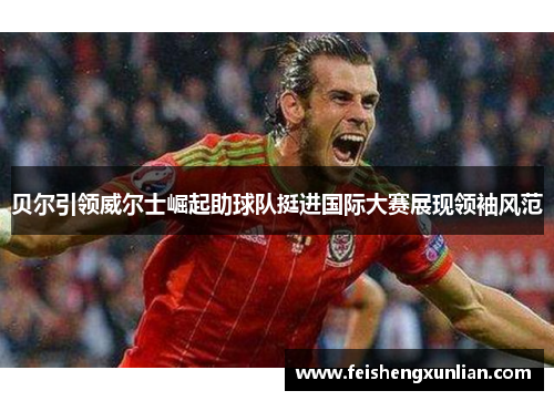 贝尔引领威尔士崛起助球队挺进国际大赛展现领袖风范 贝尔引领威尔士崛起助球队挺进国际大赛展现领袖风范