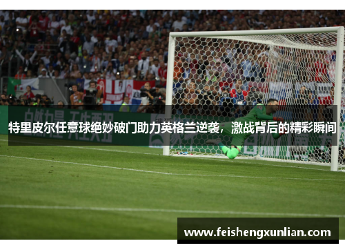 特里皮尔任意球绝妙破门助力英格兰逆袭,激战背后的精彩瞬间 特里皮尔任意球绝妙破门助力英格兰逆袭,激战背后的精彩瞬间