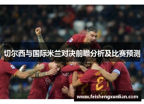 切尔西与国际米兰对决前瞻分析及比赛预测 切尔西与国际米兰对决前瞻分析及比赛预测