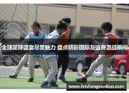 全球足球盛宴尽显魅力 盘点精彩国际友谊赛激战瞬间 全球足球盛宴尽显魅力 盘点精彩国际友谊赛激战瞬间