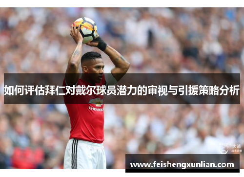 如何评估拜仁对戴尔球员潜力的审视与引援策略分析 如何评估拜仁对戴尔球员潜力的审视与引援策略分析
