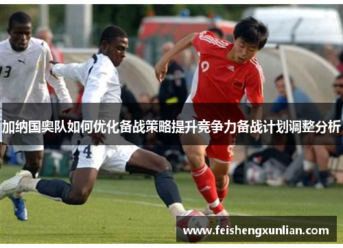加纳国奥队如何优化备战策略提升竞争力备战计划调整分析 加纳国奥队如何优化备战策略提升竞争力备战计划调整分析