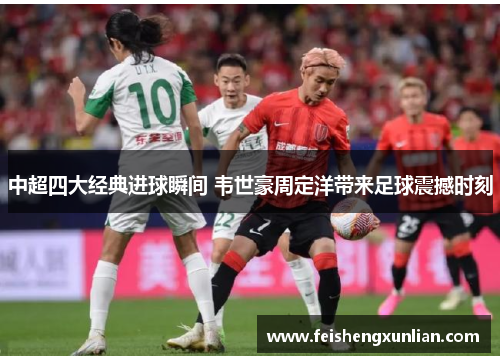 中超四大经典进球瞬间 韦世豪周定洋带来足球震撼时刻 中超四大经典进球瞬间 韦世豪周定洋带来足球震撼时刻
