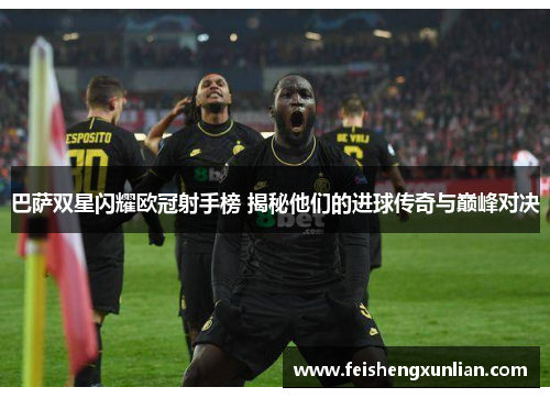巴萨双星闪耀欧冠射手榜 揭秘他们的进球传奇与巅峰对决 巴萨双星闪耀欧冠射手榜 揭秘他们的进球传奇与巅峰对决