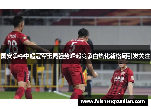 国安争夺中超冠军玉昆强势崛起竞争白热化新格局引发关注 国安争夺中超冠军玉昆强势崛起竞争白热化新格局引发关注