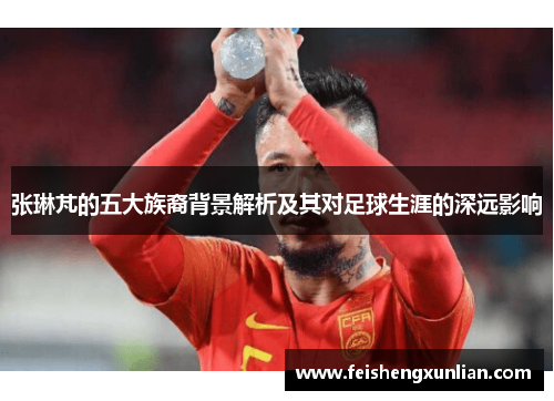 张琳芃的五大族裔背景解析及其对足球生涯的深远影响 张琳芃的五大族裔背景解析及其对足球生涯的深远影响