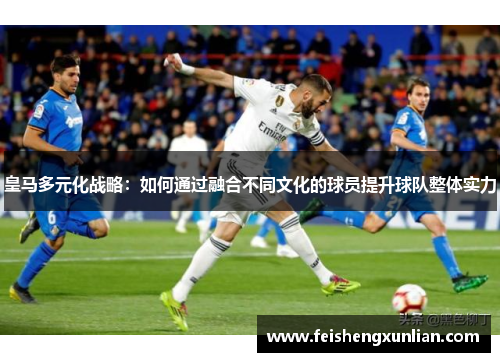 皇马多元化战略:如何通过融合不同文化的球员提升球队整体实力 皇马多元化战略:如何通过融合不同文化的球员提升球队整体实力