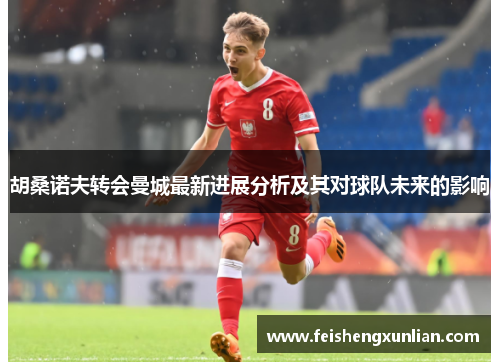 胡桑诺夫转会曼城最新进展分析及其对球队未来的影响