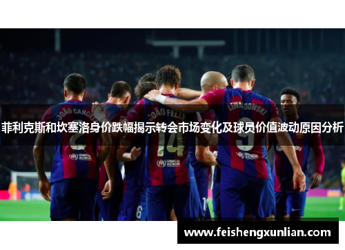菲利克斯和坎塞洛身价跌幅揭示转会市场变化及球员价值波动原因分析