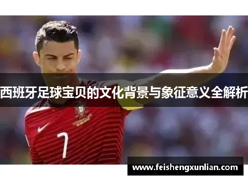 西班牙足球宝贝的文化背景与象征意义全解析 西班牙足球宝贝的文化背景与象征意义全解析