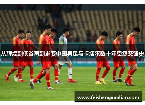 从辉煌到低谷再到求变中国男足与卡塔尔数十年恩怨交锋史 从辉煌到低谷再到求变中国男足与卡塔尔数十年恩怨交锋史