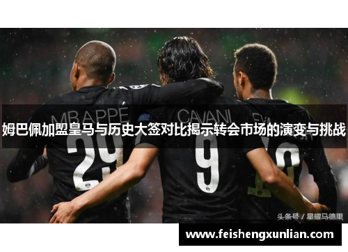 姆巴佩加盟皇马与历史大签对比揭示转会市场的演变与挑战